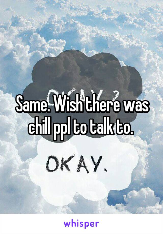 Same. Wish there was chill ppl to talk to. 