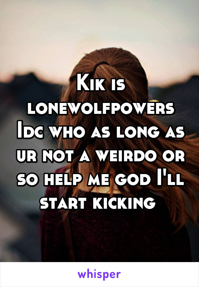 Kik is lonewolfpowers Idc who as long as ur not a weirdo or so help me god I'll start kicking 