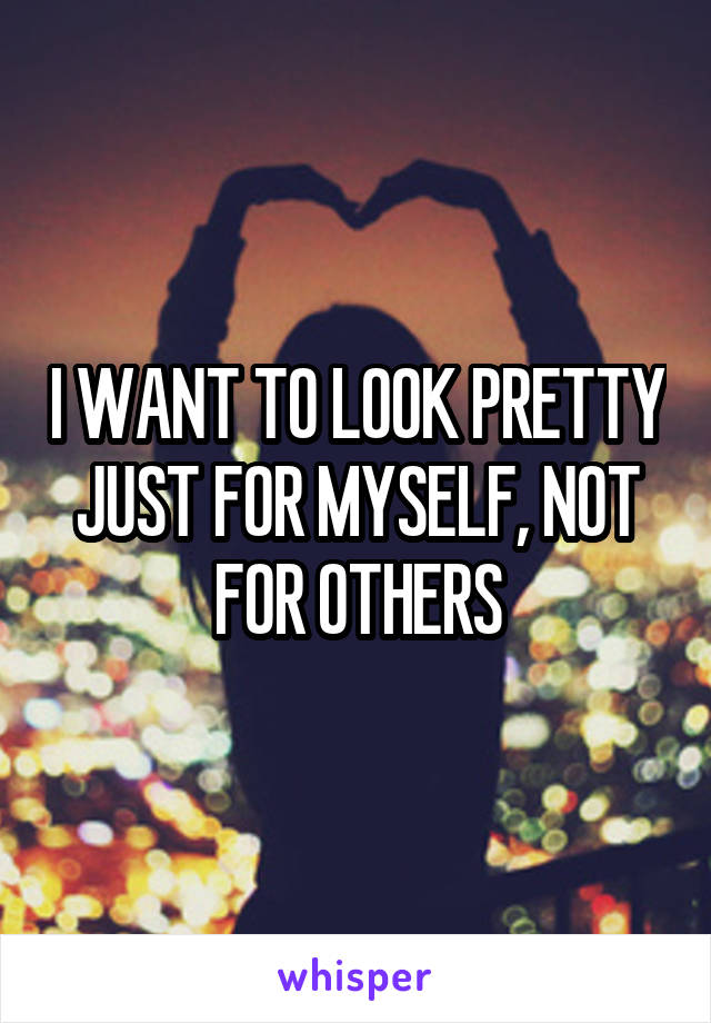 I WANT TO LOOK PRETTY JUST FOR MYSELF, NOT FOR OTHERS