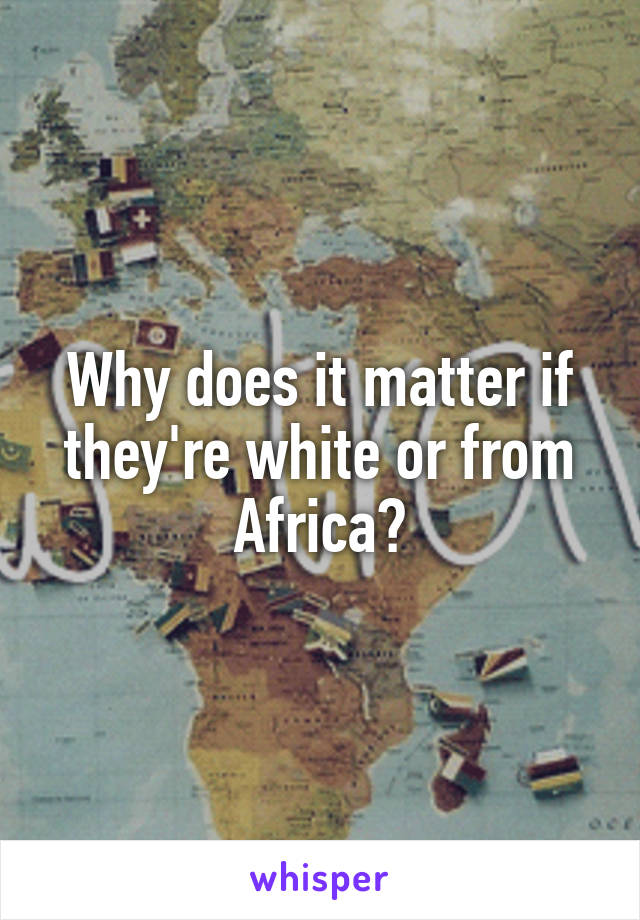 Why does it matter if they're white or from Africa?