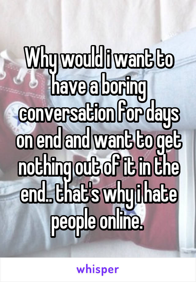 Why would i want to have a boring conversation for days on end and want to get nothing out of it in the end.. that's why i hate people online. 