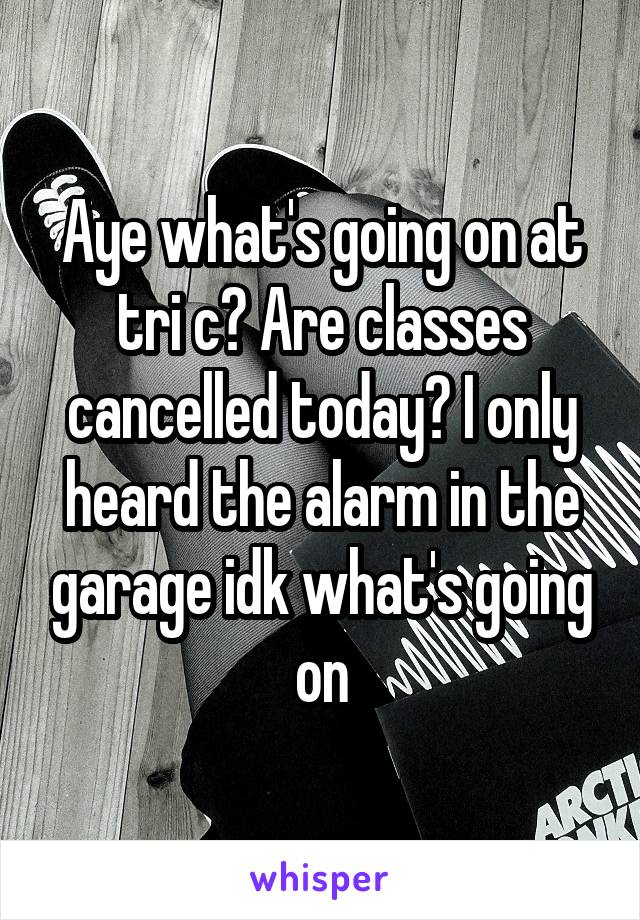 Aye what's going on at tri c? Are classes cancelled today? I only heard the alarm in the garage idk what's going on