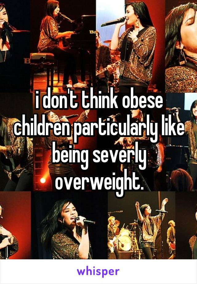 i don't think obese children particularly like being severly overweight.