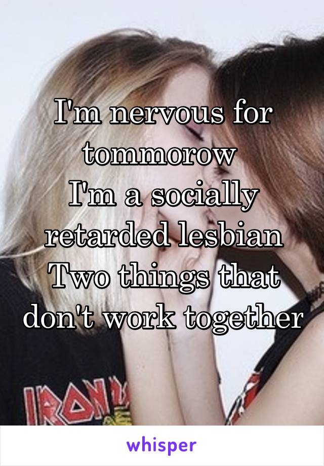 I'm nervous for tommorow 
I'm a socially retarded lesbian
Two things that don't work together
