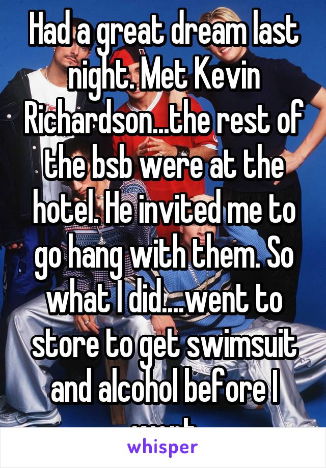 Had a great dream last night. Met Kevin Richardson...the rest of the bsb were at the hotel. He invited me to go hang with them. So what I did....went to store to get swimsuit and alcohol before I went