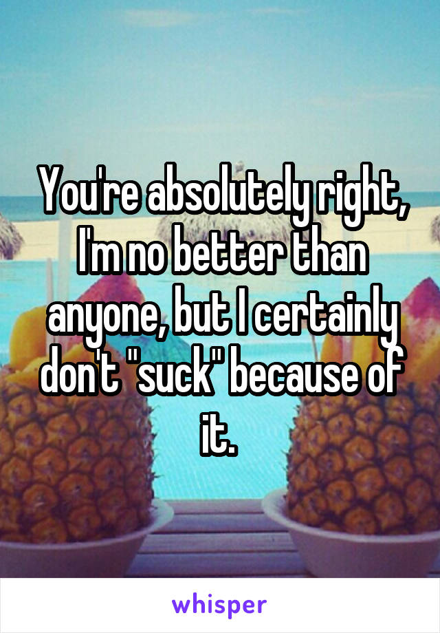 You're absolutely right, I'm no better than anyone, but I certainly don't "suck" because of it. 