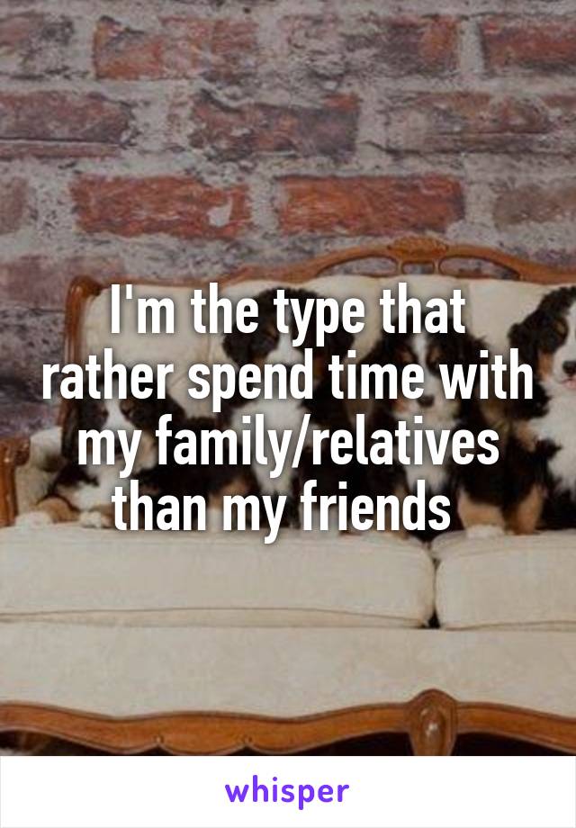 I'm the type that rather spend time with my family/relatives than my friends 