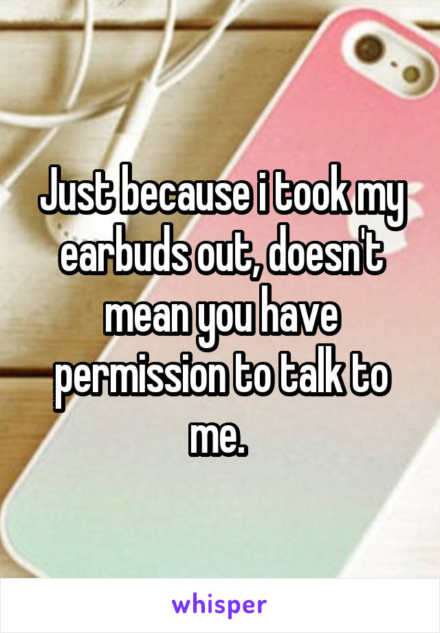 Just because i took my earbuds out, doesn't mean you have permission to talk to me. 