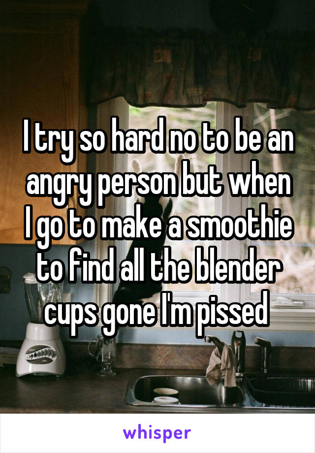 I try so hard no to be an angry person but when I go to make a smoothie to find all the blender cups gone I'm pissed 