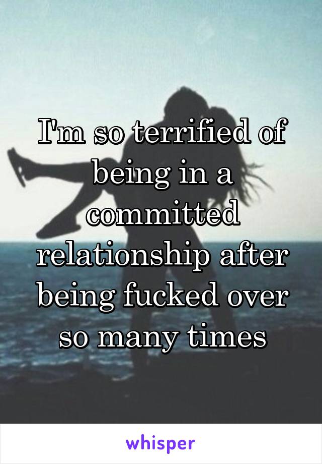 I'm so terrified of being in a committed relationship after being fucked over so many times