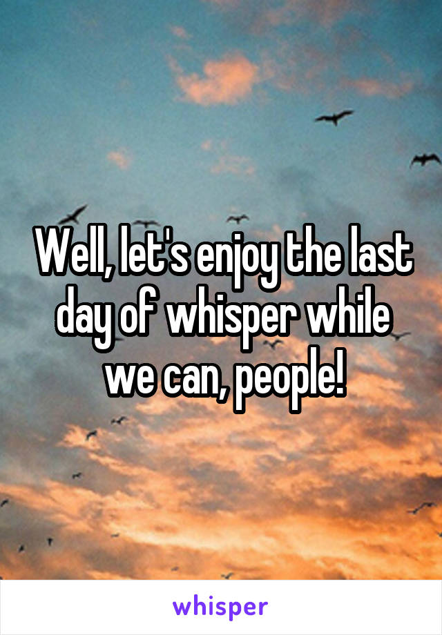 Well, let's enjoy the last day of whisper while we can, people!