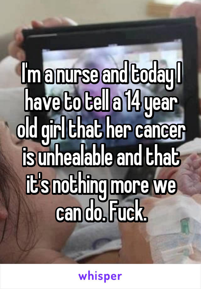 I'm a nurse and today I have to tell a 14 year old girl that her cancer is unhealable and that it's nothing more we can do. Fuck.