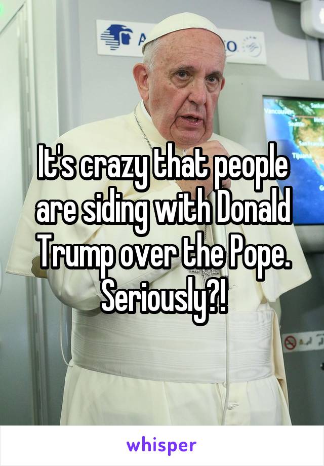 It's crazy that people are siding with Donald Trump over the Pope. Seriously?!