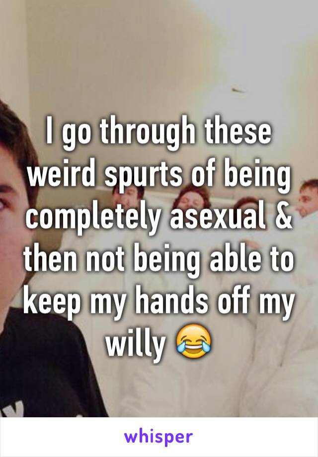 I go through these weird spurts of being completely asexual & then not being able to keep my hands off my willy 😂