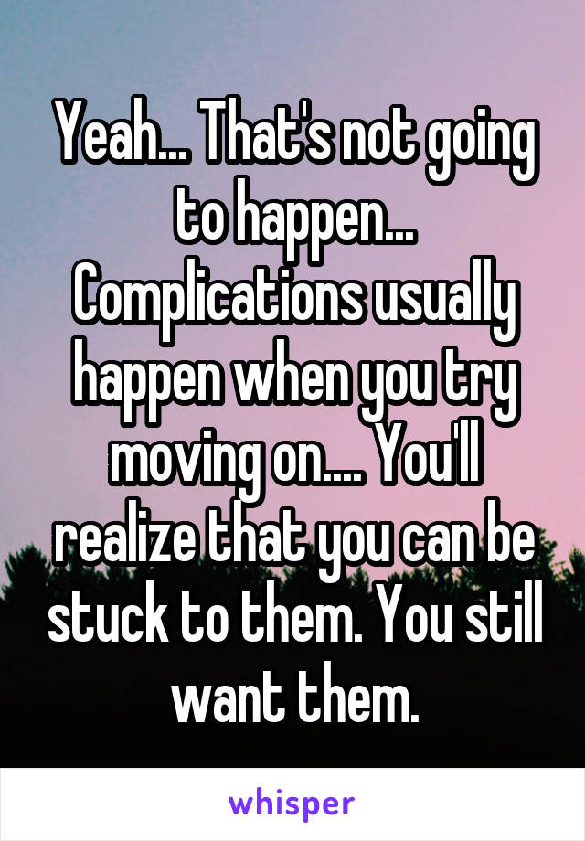 Yeah... That's not going to happen... Complications usually happen when you try moving on.... You'll realize that you can be stuck to them. You still want them.