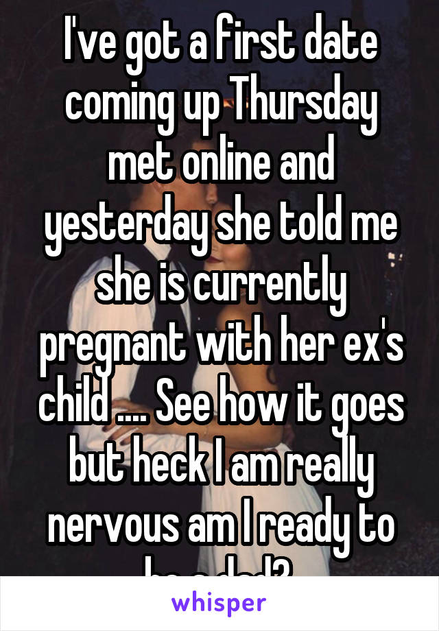 I've got a first date coming up Thursday met online and yesterday she told me she is currently pregnant with her ex's child .... See how it goes but heck I am really nervous am I ready to be a dad? 