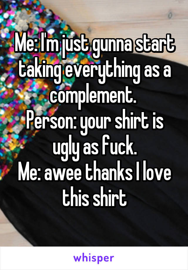 Me: I'm just gunna start taking everything as a complement. 
Person: your shirt is ugly as fuck.
Me: awee thanks I love this shirt
