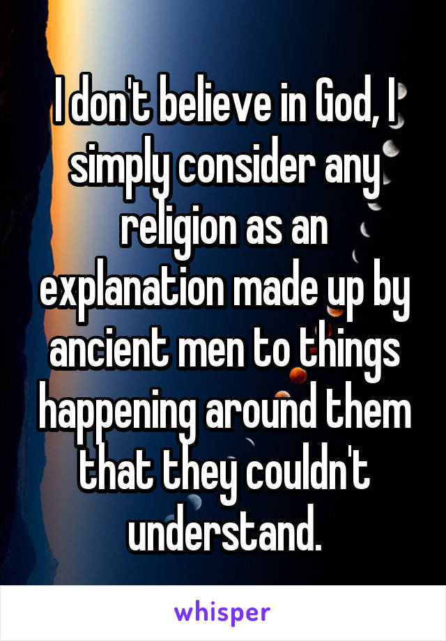 I don't believe in God, I simply consider any religion as an explanation made up by ancient men to things happening around them that they couldn't understand.