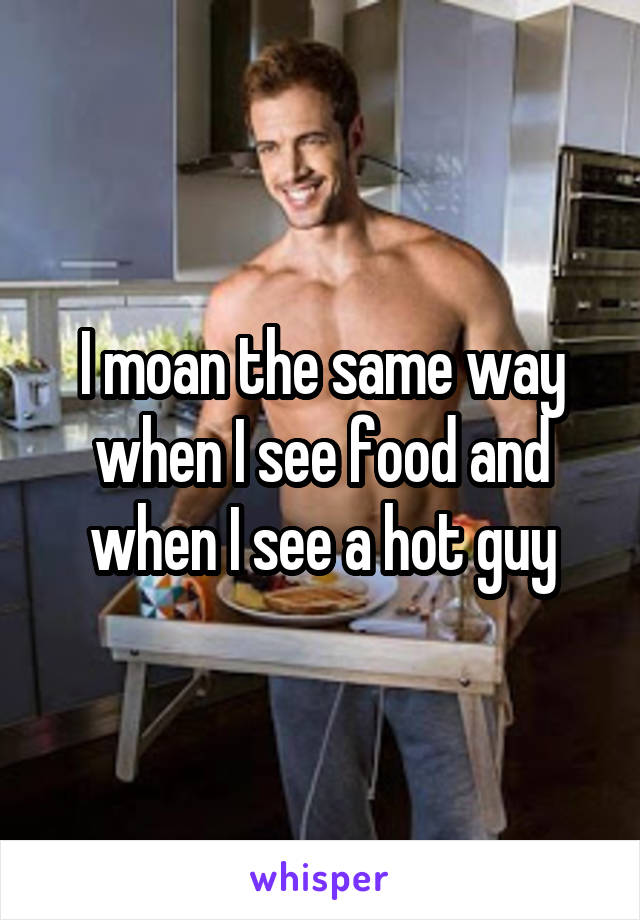 I moan the same way when I see food and when I see a hot guy