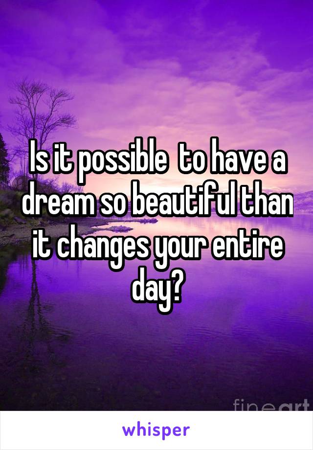 Is it possible  to have a dream so beautiful than it changes your entire day?