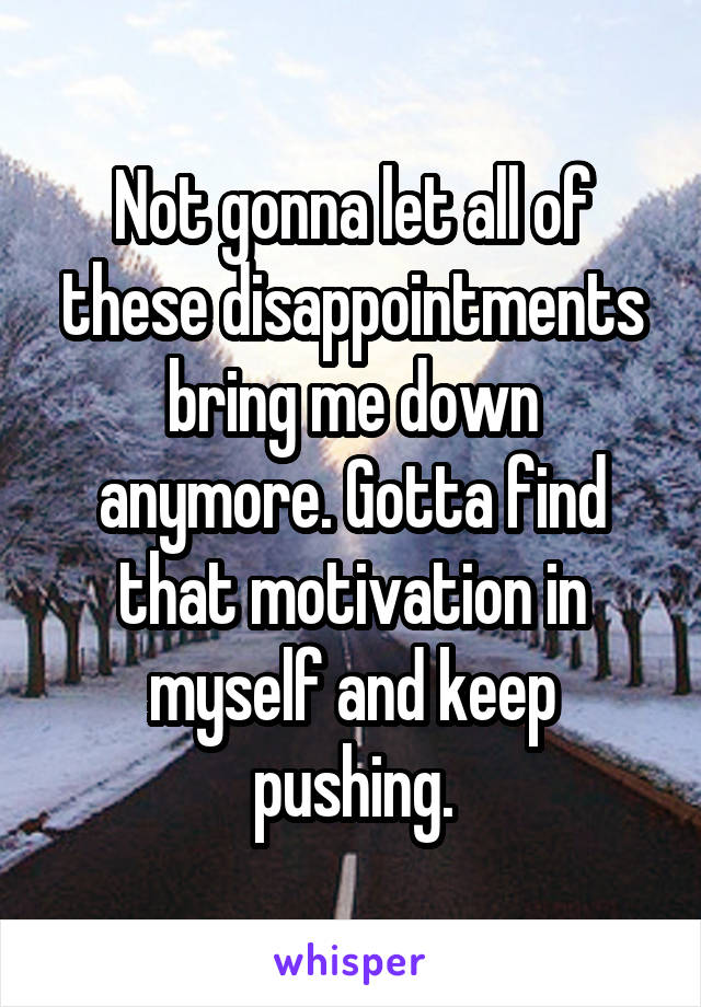 Not gonna let all of these disappointments bring me down anymore. Gotta find that motivation in myself and keep pushing.