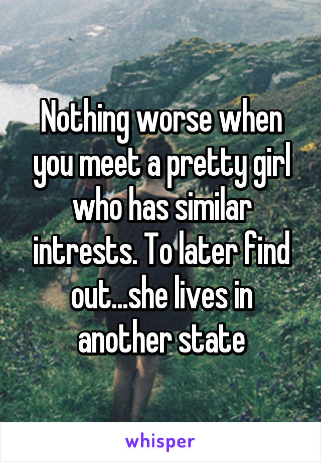 Nothing worse when you meet a pretty girl who has similar intrests. To later find out...she lives in another state