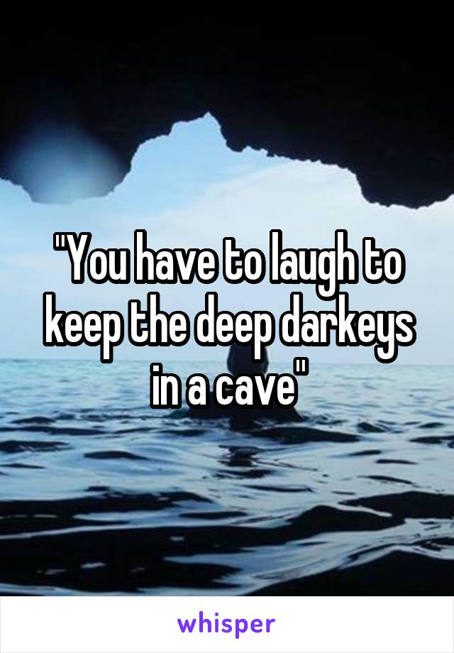 "You have to laugh to keep the deep darkeys in a cave"