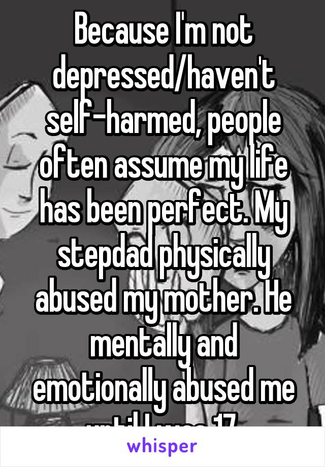 Because I'm not depressed/haven't self-harmed, people often assume my life has been perfect. My stepdad physically abused my mother. He mentally and emotionally abused me until I was 17.