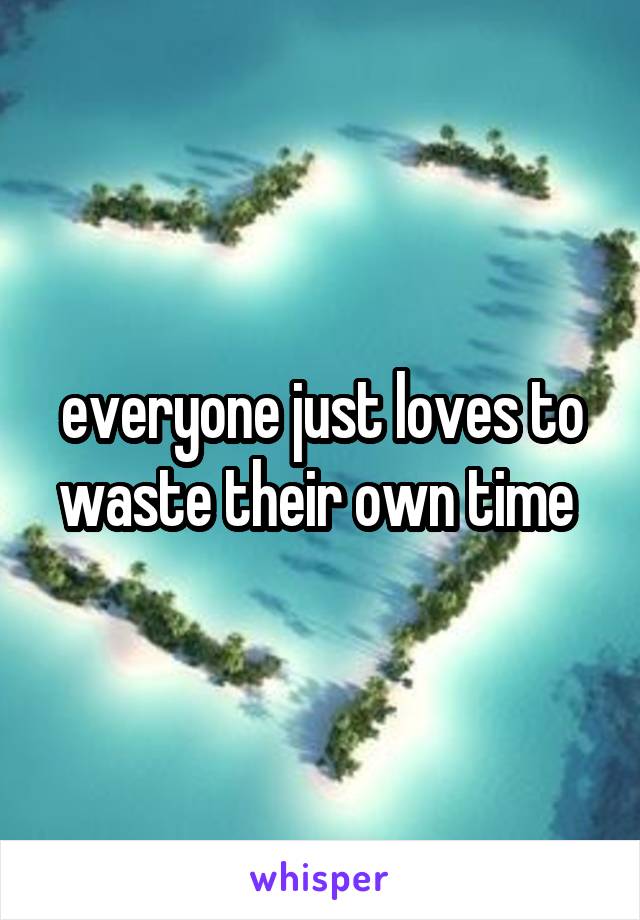 everyone just loves to waste their own time 