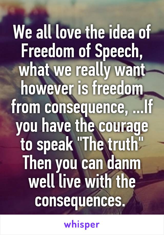 We all love the idea of Freedom of Speech, what we really want however is freedom from consequence, ...If you have the courage to speak "The truth" Then you can danm well live with the consequences. 