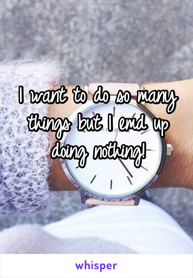 I want to do so many things but I emd up doing nothing!
