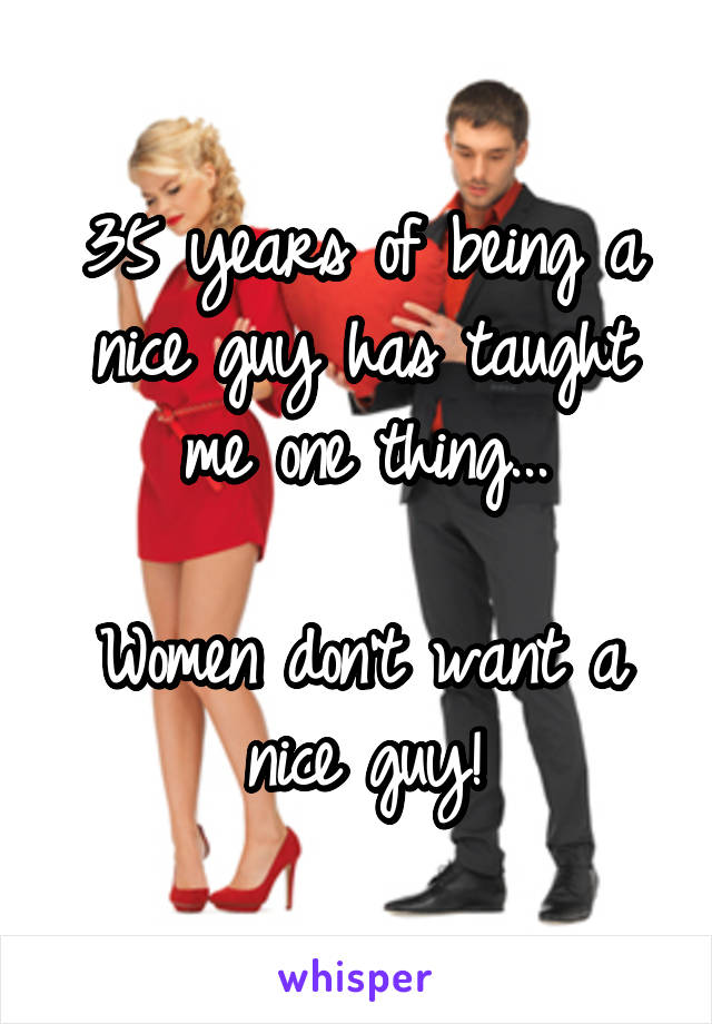 35 years of being a nice guy has taught me one thing...

Women don't want a nice guy!