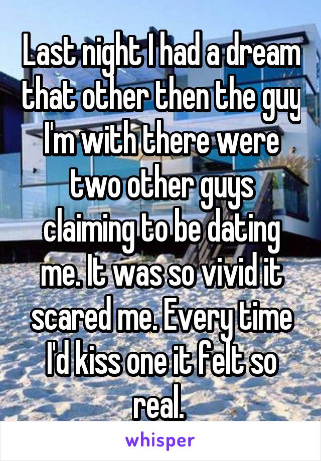 Last night I had a dream that other then the guy I'm with there were two other guys claiming to be dating me. It was so vivid it scared me. Every time I'd kiss one it felt so real. 