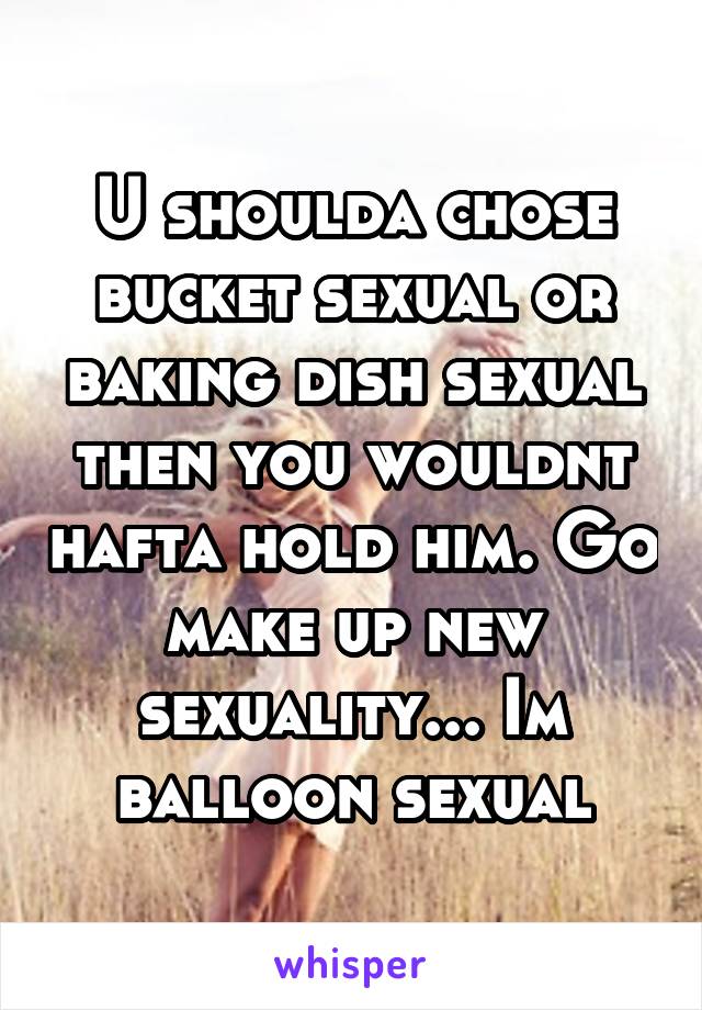U shoulda chose bucket sexual or baking dish sexual then you wouldnt hafta hold him. Go make up new sexuality... Im balloon sexual