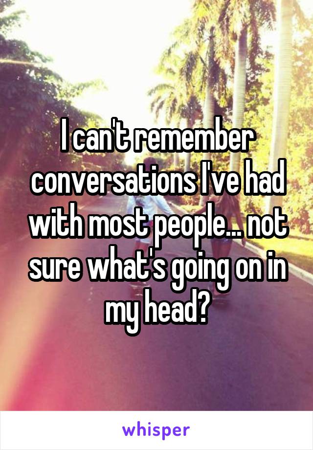 I can't remember conversations I've had with most people... not sure what's going on in my head?