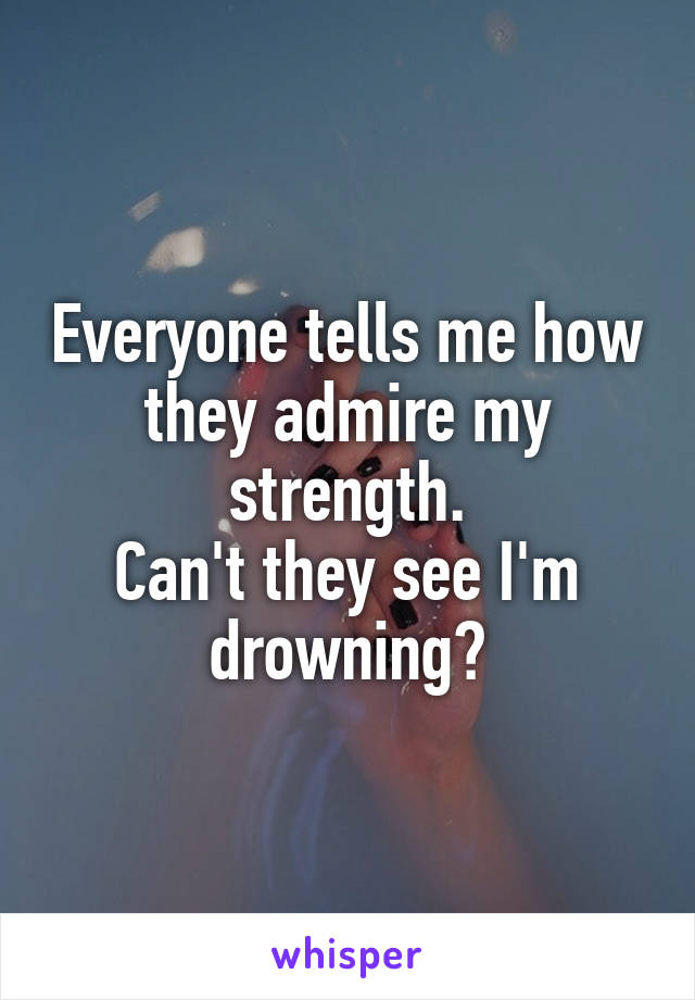 Everyone tells me how they admire my strength.
Can't they see I'm drowning?