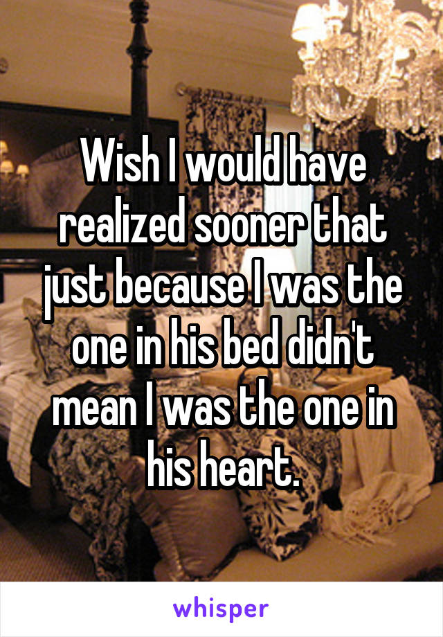 Wish I would have realized sooner that just because I was the one in his bed didn't mean I was the one in his heart.