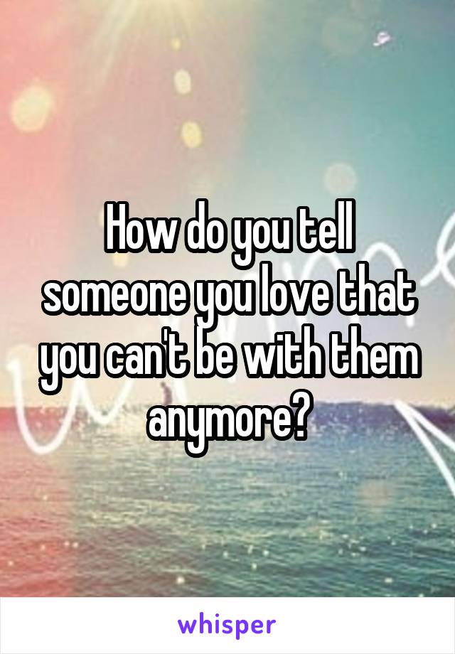 How do you tell someone you love that you can't be with them anymore?