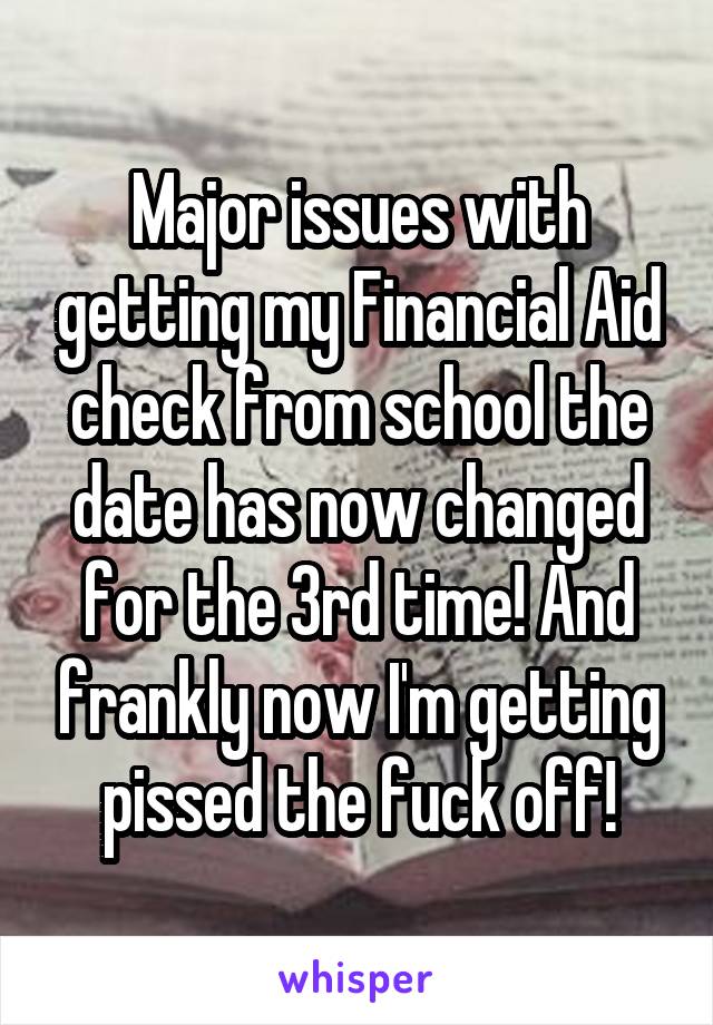 Major issues with getting my Financial Aid check from school the date has now changed for the 3rd time! And frankly now I'm getting pissed the fuck off!