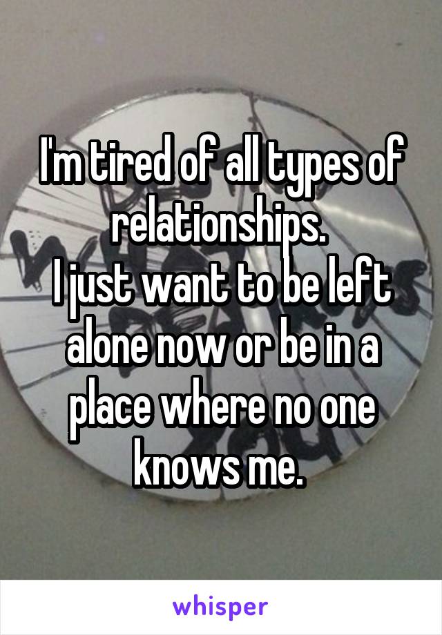 I'm tired of all types of relationships. 
I just want to be left alone now or be in a place where no one knows me. 