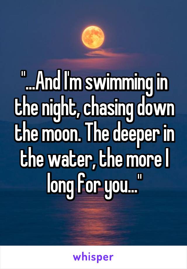 "...And I'm swimming in the night, chasing down the moon. The deeper in the water, the more I long for you..."