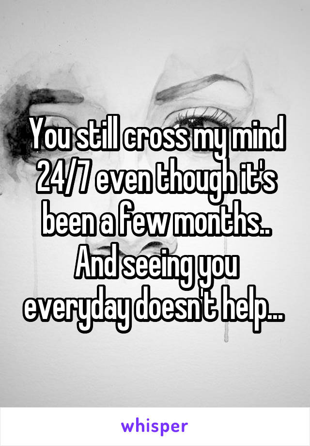 You still cross my mind 24/7 even though it's been a few months.. And seeing you everyday doesn't help... 