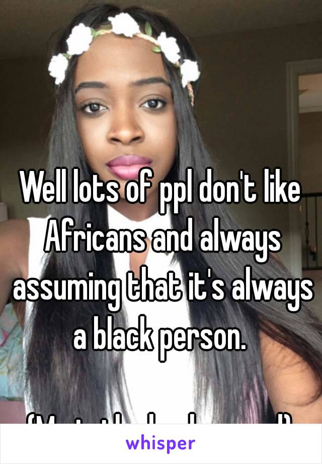 Well lots of ppl don't like Africans and always assuming that it's always a black person. 

(Me in the background)