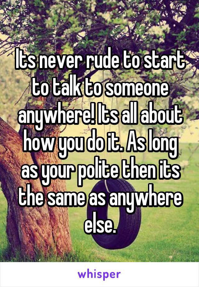 Its never rude to start to talk to someone anywhere! Its all about how you do it. As long as your polite then its the same as anywhere else.