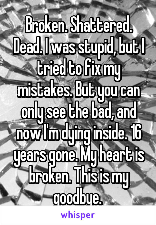 Broken. Shattered. Dead. I was stupid, but I tried to fix my mistakes. But you can only see the bad, and now I'm dying inside. 16 years gone. My heart is broken. This is my goodbye. 