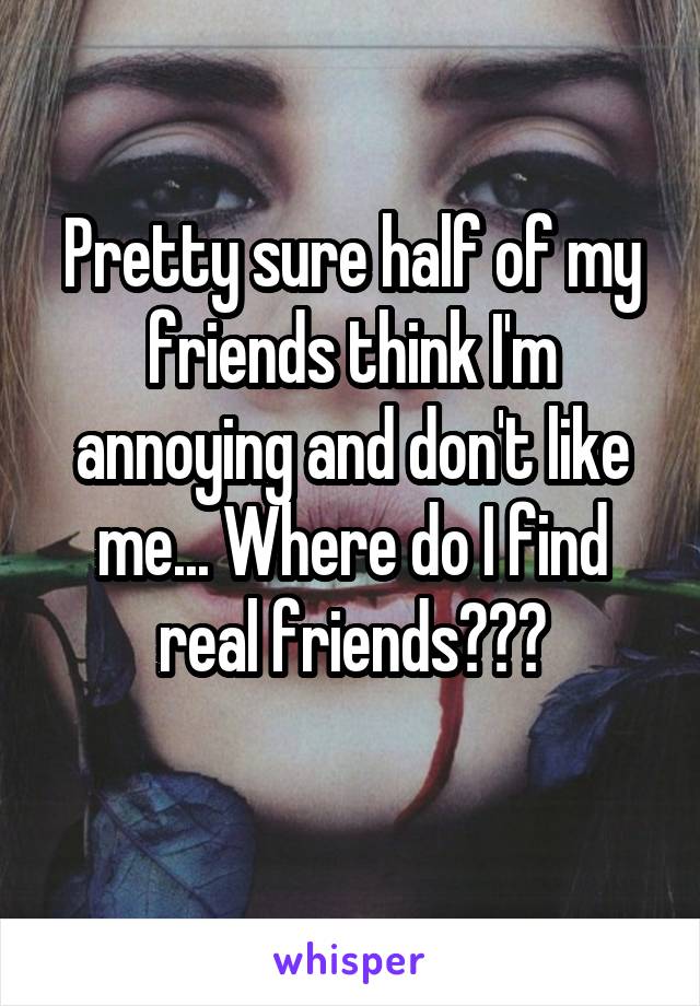 Pretty sure half of my friends think I'm annoying and don't like me... Where do I find real friends???
