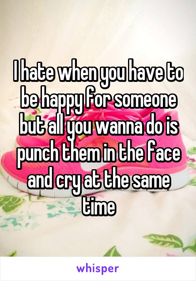 I hate when you have to be happy for someone but all you wanna do is punch them in the face and cry at the same time