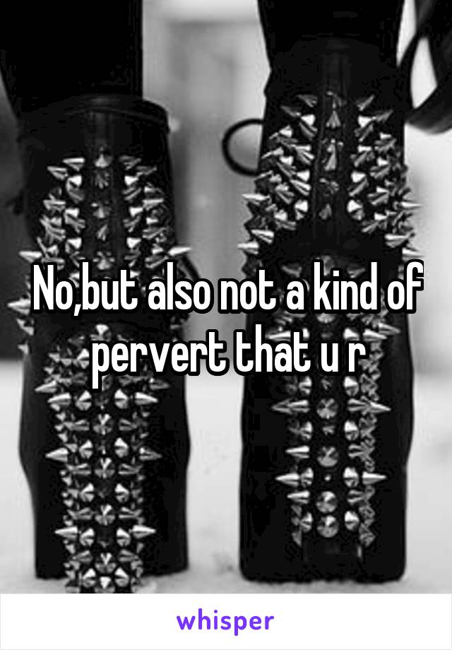 No,but also not a kind of pervert that u r