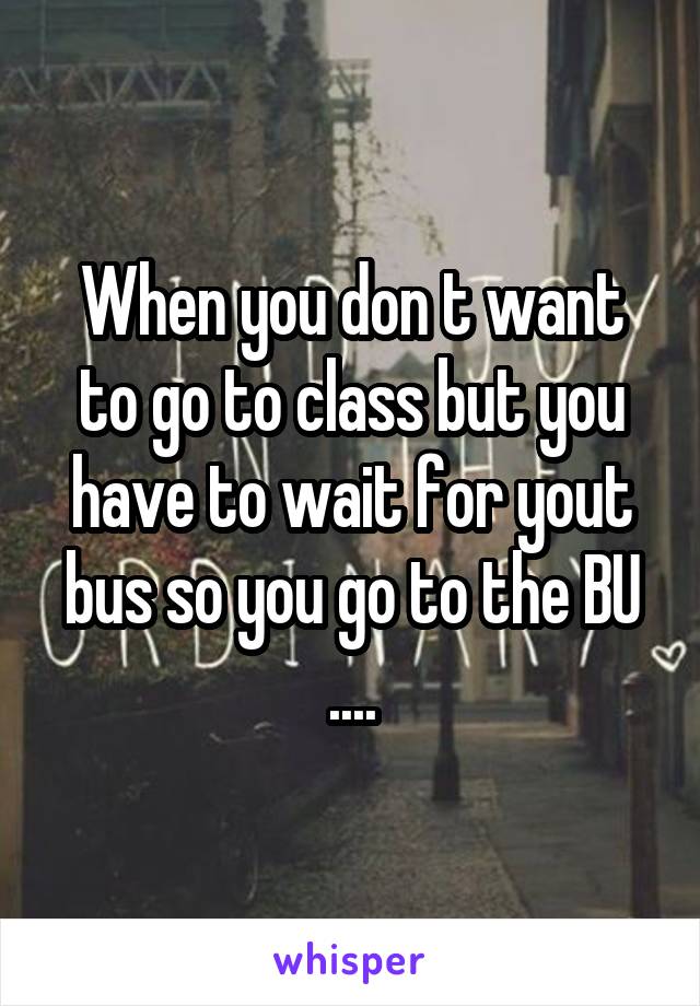 When you don t want to go to class but you have to wait for yout bus so you go to the BU
....