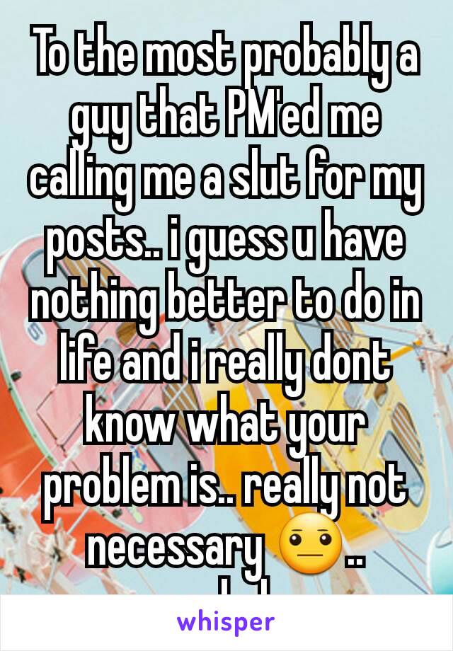 To the most probably a guy that PM'ed me calling me a slut for my posts.. i guess u have nothing better to do in life and i really dont know what your problem is.. really not necessary 😐.. asshole